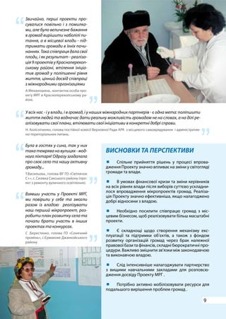 9
ВИСНОВКИ ТА ПЕРСПЕКТИВИ
У всіх нас - і у влади, і в громад, і у наших міжнародних партнерів - є одна мета: поліпшити
життя людей та водночас дати реальну можливість громадам не на словах, а на ділі ре-
алізовувати свої плани, втілювати свої ініціативи в конкретні добрі справи.
Н. Колісніченко, голова постійної комісії Верховної Ради АРК з місцевого самоврядування і адміністратив-
но-територіальних питань.
Звичайно, перші проекти про-
сувалися повільно і з помилка-
ми, але було величезне бажання
в громад вирішити наболілі пи-
тання, а в місцевої влади - під-
тримати громади в їхніх почи-
наннях.Такаспівпрацядаласвої
плоди, і як результат - реаліза-
ція 9 проектів у Красноперекоп-
ському районі, втілення ініціа-
тив громад у поліпшенні рівня
життя, цінний досвід співпраці
з міжнародними організаціями
А.Механошина., контактна особа про-
екту МРГ в Красноперекопському ра-
йоні.
Взявши участь у Проекті МРГ,
ми повірили у себе та змогли
разом із владою реалізувати
наш перший мікропроект, роз-
робити план розвитку села та
почали брати участь в інших
проектах та конкурсах.
С .Берестенко, голова ГО «Сонячний
промінь», c.Єрмакове Джанкойського
району
	 Спільне прийняття рішень у процесі впрова-
дження Проекту значно впливає на зміни у світогляді
громади та влади.
	 В умовах фінансової кризи та зміни керівників
на всіх рівнях влади після виборів суттєво ускладни-
лося впровадження мікропроектів громад. Реаліза-
ція Проекту значно ефективніша, якщо налагоджено
добрі відносини з владою.
	 Необхідно посилити співпрацю громад з міс-
цевим бізнесом, щоб реалізовувати більш масштабні
проекти.
	 Є складнощі щодо створення механізму екс-
плуатації та підтримки об’єктів, а також з фондом
розвитку організацій громад через брак належної
правової бази та фінансів, складні бюрократичні про-
цедури. Важливо зміцнити зв’язки між законодавчою
та виконавчою владою.
	 Слід інтенсивніше налагоджувати партнерство
з вищими навчальними закладами для розповсю-
дження досвіду Проекту МРГ .
	 Потрібно активно мобілізовувати ресурси для
подальшого вирішення проблем громад .
“
“
“
“
“
“
Була в гостях у сина, так у них
такатемряванавулицях-жод-
ного ліхтаря! Одразу згадалала
про своє село та нашу активну
громаду...
Т.Васильова., голова ФГ ГО «Світлячок
С+», c. Сизівка Сакського району (про-
ект з ремонту вуличного освітлення).
“ “
 