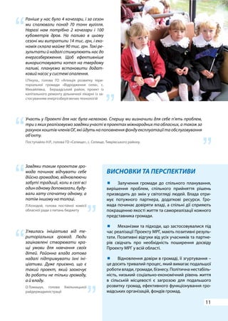 11
ВИСНОВКИ ТА ПЕРСПЕКТИВИ
Раніше у нас було 4 кочегари, і за сезон
ми спалювали понад 70 тонн вугілля.
Наразі нам потрібно 2 кочегари і 100
кубометрів дров. На паливо в цьому
сезоні ми витратили 14 тис. грн, і еко-
номія склала майже 90 тис. грн. Такі ре-
зультати й надалі стимулюють нас до
енергозбереження. Щоб ефективніше
використовувати котел на твердому
паливі, плануємо встановити додат-
ковий насос у системі опалення.
І.Пікула., голова ГО «Агенція розвитку тери-
торіальної громади «Відродження села», c.
Михайлівка, Бершадський район, проект із
капітального ремонту дільничної лікарні із за-
стосуванням енергозберігаючих технологій
Участь у Проекті для нас була нелегкою. Спершу ми визначили для себе п’ять проблем,
три з яких реалізовуємо завдяки участі в проектах міжнародних та обласних, а також за
рахунок коштів членів ОГ, які йдуть на поповнення фонду експлуатації та обслуговування
об’єкту.
Поступайло Н.Р., голова ГО «Селище», с. Селище, Тиврівського району.
Завдяки таким проектам гро-
мада починає відчувати себе
дійсно громадою, відновлюючи
забуті традиції, коли в селі всі
один одному допомагали, буду-
вали хату спочатку одному, а
потім іншому на толоці.
Л.Козодой, голова постійної комісії
обласної ради з питань бюджету
З’явилась ініціатива від те-
риторіальних громад. Люди
зацікавлені створювати кра-
щі умови для навчання своїх
дітей. Районна влада готова
надалі підтримувати їхні іні-
ціативи. Дуже приємно, що є
такий проект, який заохочує
до роботи не тільки громаду,
а й владу.
О.Томашук, голова Хмільницької
райдержадміністрації
	 Залучення громади до спільного планування,
вирішення проблем, спільного прийняття рішень
призводить до змін у світогляді людей. Влада отри-
мує потужного партнера, додаткові ресурси. Гро-
мада починає довіряти владі, а спільні дії сприяють
покращенню якості життя та самореалізації кожного
представника громади.
	 Механізми та підходи, що застосовувалися під
час реалізації Проекту МРГ, мають позитивні резуль-
тати. Позитивні відгуки від усіх учасників та партне-
рів свідчать про необхідність поширення досвіду
Проекту МРГ у всій області.
	 Відновлення довіри в громаді, її згуртування –
це досить тривалий процес, який вимагає подальшої
роботи влади, громади, бізнесу. Політична нестабіль-
ність, низький соціально-економічний рівень життя
в сільській місцевості є загрозою для подальшого
розвитку громад, ефективного функціонування гро-
мадських організацій, фондів громад.
“
“
“
“
“
“
“
“
 