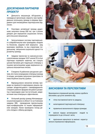 19
ДОСЯГНЕННЯ ПАРТНЕРІВ
ПРОЕКТУ
ВИСНОВКИ ТА ПЕРСПЕКТИВИ
Враховуючи отриманий досвід, можна зробити
висновки, що успіх залежить від:
	 чітко поставленої мети та завдань;
	 налагодженої партнерської співпраці;
	 правильно визначеного лідера громади;
	 вміння лідера активізувати людей та
спрямувати їх до спільної мети;
	 прагнення навчатися та вміння користу-
ватися отриманою інформацією.
	 Діяльність мешканців, об’єднаних у
громадські організації, свідчить про пробу-
дження потенціалу громад та формує фун-
дамент для інноваційних партнерських від-
носин.
	 Унаслідок активізації громад додат-
ково залучено понад 200 тис. грн з різних
джерел для вирішення соціальних питань
для сільських мешканців.
	 Започатковано систему партнерсько-
го співробітництва між громадами, владою
та бізнесом, завдяки якій вирішено ряд
важливих проблем, та яка сприятиме по-
дальшому зміцненню соціальної єдності та
розвитку громад.
	 Завдяки тренінгам та навчально-кон-
сультативним заходам 1637 членів ГО та їхні
партнери отримали навички, які стануть
цінним багажем для подальшої співпраці з
іншими організаціями щодо вирішення со-
ціально-економічних питань.
	 Створено 8 районних ресурсних цен-
трів, які стали осередками співпраці громад
та влади, центрами залучення грантових та
інвестиційних коштів у район.
	 Відпрацьовано механізм впливу гро-
мади на прийняття відповідних рішень ор-
ганами влади/місцевого самоврядування.
Створені районні форуми місцевого розви-
тку є прикладом саме тих інституцій, завдя-
ки яким така співпраця є ефективною.
	 Успішний досвід громад Житомирщи-
ни розповсюджено в області та за її межами
завдяки ЗМІ, проведеним презентаціям,
прес-конференціям та іншим інформацій-
ним заходам. Також проведено понад де-
сять поїздок з обміну досвідом.
 