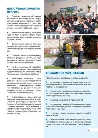 21
ДОСЯГНЕННЯ ПАРТНЕРІВ
ПРОЕКТУ
ВИСНОВКИ ТА ПЕРСПЕКТИВИ
Проект виявився для громад та влади Закарпаття:
	 актуальним: у громад та влади з’явилась уні-
кальна можливість вирішення накопичених роками
проблем та саморозвитку;
	 практичним: покращилося соціальне станови-
ще сільських жителів, зросла якість надання соціаль-
них послуг мешканцям села;
	 масштабним: охоплено 9 районів із 13;
	 незалежним: громади, органи державної влади
та місцевого самоврядування стали рівноправними
партнерами Проекту;
	 сучасним: проект підтримав євроінтеграційні
зміни в Україні;
	 перспективним: започатковано практику спіль-
ного стратегічного планування та спільної реалізації
розвитку громад, органів місцевого самоврядуван-
ня.
	 Створено громадські об’єднання,
які отримали безцінний досвід і слугу-
ватимуть осередками подальшої розбу-
дови громад, навчатимуть їх самостійно
робити кроки для подолання бідності,
шукати і заробляти додаткові кошти.
	 Започатковано роботу щодо фор-
мування груп місцевих лідерів, підви-
щення їхнього місця та ролі у вирішенні
проблем громад.
	 Започатковано спільне плануван-
ня роботи громад, влади та органів міс-
цевого самоврядування в сучасних умо-
вах.
	 Створено та налагоджено роботу
районних ресурсних центрів, які нада-
ватимуть методичні, юридичні, інфор-
маційні консультації громадам.
	 На регіональному та місцевому
рівнях започатковано створення Фондів
підтримки громад, які спрямовані на під-
тримку вирішення місцевих проблем.
	 Налагоджено співпрацю з Ужго-
родським національним університетом,
що здійснюватиме підготовку студентів,
викладачів, держслужбовців, вибор-
них посадовців до розуміння та впро-
вадження підходу до місцевого сталого
розвитку із залученням громад.
	 Через створення нових інституцій
(обласної координаційної ради, Форуму
місцевого розвитку) налагоджено вер-
тикальні зв’язки між громадами, владою,
органами місцевого самоврядування та
через поширення досвіду та знань нала-
годжено горизонтальні зв’язки між гро-
мадами регіону.
 