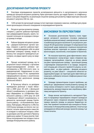 31
ДОСЯГНЕННЯ ПАРТНЕРІВ ПРОЕКТУ
ВИСНОВКИ ТА ПЕРСПЕКТИВИ
	 Основним досягненням Проекту стало підви-
щення активності населення стосовно вирішення
проблем шляхом мотивації, самоорганізації, навчання
та мобілізації ресурсів населення та, як результат, реа-
лізація 46 об’єднаннями громадян 55 мікропроектних
пропозицій щодо вирішення соціально-економічних
проблем власних територій на умовах співфінансу-
вання владою, населенням, спонсорами та Проектом.
	 Як показала практика, дуже ефективним є меха-
нізм планування «знизу-вгору» через створення від-
повідних організаційних структур на різних рівнях
(на рівні територіальних громад – організацій громад
з відповідним запрошенням їх на наради, засідання,
сесії сільрад для спільного прийняття рішень на міс-
цевому рівні; на рівні районів – форумів місцевого
розвитку, на рівні області – спеціальної обласної ко-
ординаційної ради). Ці структури дуже ефективно до-
помагають лобіювати питання співфінансування ініці-
атив громади.
	 Громади промоніторили існуючі проблеми, що
увійшли до сформованих планів розвитку громад, які
тепер можна втілювати в життя через реалізацію мі-
кропроектів, використовуючи вже апробовану ефек-
тивну методологію Проекту.
	 Влада визнає життєдіяльність методології Про-
екту та продовжує підтримувати створені громадські
об’єднання через створення місцевих конкурсів під-
тримки проектів громад за рахунок бюджетних ко-
штів. Уже прийняті положення про конкурси в Попас-
нянському та Антрацитівському районах, готується до
затвердження обласний конкурс проектів громад. І це
тільки початок.
	 Унаслідок впровадження проектів активізувалася діяльність із організованого залучення
громад до процесів місцевого розвитку. Крім грантових коштів, що надав Проект, та співфінансу-
вання з місцевих бюджетів, на реалізацію ініціатив громад для розвитку інфраструктури сільської
місцевості залучено 436 тис. грн.
	 1244 активістів організацій громад та їхні партнери отримали навички, необхідні для управ-
ління організацією спільного планування та впровадження проектів.
	 Ресурсні центри розвитку громад,
створені у дев’яти районах-партнерах
при райдержадміністраціях, мають по-
тужний потенціал як осередки співпра-
ці громад та влади.
	 Районні форуми місцевого розви-
тку - дорадчо-колегіальні органи гро-
мад, створені у дев’яти районах-парт-
нерах, - зарекомендували себе як дієві
механізми співпраці громад, влади та
бізнесу. Їхні засідання проводяться ре-
гулярно, не рідше одного разу на квар-
тал.
	 Процес активізації громад, хід та
результати їхньої співпраці з органами
влади/самоврядування активно ви-
світлювались у ЗМІ (163 статті, теле- та
радіорепортажі). Надруковано та роз-
повсюджено понад 14 тис. примірників
інформаційного вісника з аналітичною
інформацією про досягнення громад
Луганської області.
	 В Луганську область за досвідом
приїжджали делегації з інших облас-
тей: у 2009 році 38 осіб з Донецької
області ознайомились із досвідом гро-
мад с.Варварівка та с.Єпіфанівка Кре-
мінського району; у 2010 році 26 осіб
з Харківської області ознайомились із
діяльністю організацій громад Сватів-
ського району – сіл Коломийчиха, Кузе-
мівка, Райгородка, Мілуватка та Містки.
З 2010 року громади, як пілотні, так і не-
пілотні, почали практикувати самостій-
ні оглядові та навчальні поїздки з обмі-
ну досвідом уже без допомоги Проекту
(здійснено майже 10 таких візитів). Най-
більш популярними такі поїздки стали в
громади Антрацитівського району.
 