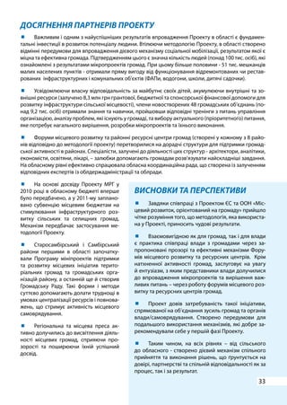 33
ДОСЯГНЕННЯ ПАРТНЕРІВ ПРОЕКТУ
ВИСНОВКИ ТА ПЕРСПЕКТИВИ
	 Завдяки співпраці з Проектом ЄС та ООН «Міс-
цевий розвиток, орієнтований на громаду» прийшло
чітке розуміння того, що методологія, яка використа-
на у Проекті, приносить чудові результати.
	 Взаємовигідною як для громад, так і для влади
є практика співпраці влади з громадами через за-
пропоновані прозорі та ефективні механізми Фору-
мів місцевого розвитку та ресурсних центрів. Крім
натхненної активності громад, заслуговує на увагу
й ентузіазм, з яким представники влади долучилися
до впровадження мікропроектів та вирішення важ-
ливих питань – через роботу форумів місцевого роз-
витку та ресурсних центрів громад.
	 Проект довів затребуваність такої ініціативи,
спрямованої на об’єднання зусиль громад та органів
влади/самоврядування. Створено передумови для
подальшого використання механізмів, які добре за-
рекомендували себе у першій фазі Проекту.
	 Таким чином, на всіх рівнях – від сільського
до обласного - створено дієвий механізм спільного
прийняття та виконання рішень, що ґрунтується на
довірі, партнерстві та спільній відповідальності як за
процес, так і за результат.
	 Важливим і одним з найуспішніших результатів впровадження Проекту в області є фундамен-
тальні інвестиції в розвиток потенціалу людини. Втілюючи методологію Проекту, в області створено
відмінні передумови для впровадження дієвого механізму соціальної мобілізації, результатом якої є
міцна та ефективна громада. Підтвердженням цього є значна кількість людей (понад 100 тис. осіб), які
ознайомлені з результатами мікропроектів громад. При цьому більше половини - 51 тис. мешканців
малих населених пунктів - отримали пряму вигоду від функціонування відремонтованих чи рестав-
рованих інфраструктурних і комунальних об’єктів (ФАПи, водогони, школи, дитячі садочки).
	 Усвідомлюючи власну відповідальність за майбутнє своїх дітей, акумулюючи внутрішні та зо-
внішні ресурси (залучено 8,3 млн грн грантової, бюджетної та спонсорської фінансової допомоги для
розвитку інфраструктури сільської місцевості), члени новостворених 48 громадських об’єднань (по-
над 9,2 тис. осіб) отримали знання та навички, пройшовши відповідні тренінги з питань управління
організацією, аналізу проблем, які існують у громаді, та вибору актуального (пріоритетного) питання,
яке потребує нагального вирішення, розробки мікропроектів та їхнього виконання.
	 Форуми місцевого розвитку та районні ресурсні центри громад (створені у кожному з 8 райо-
нів відповідно до методології проекту) перетворилися на дорадчі структури для підтримки громад-
ської активності в районах. Спеціалісти, залучені до діяльності цих структур - архітектори, аналітики,
економісти, освітяни, лікарі, – залюбки допомагають громадам розв’язувати найскладніші завдання.
На обласному рівні ефективно спрацювала обласна координаційна рада, що створена із залученням
відповідних експертів із облдержадміністрації та облради.
	 На основі досвіду Проекту МРГ у
2010 році в обласному бюджеті вперше
було передбачено, а у 2011-му заплано-
вано субвенцію місцевим бюджетам на
стимулювання інфраструктурного роз-
витку сільських та селищних громад.
Механізм передбачає застосування ме-
тодології Проекту.
	 Старосамбірський і Самбірський
райони першими в області започатку-
вали Програму мініпроектів підтримки
та розвитку місцевих ініціатив терито-
ріальних громад та громадських орга-
нізацій району, а останній ще й створив
Громадську Раду. Такі форми і методи
суттєво допомагають долати труднощі в
умовах централізації ресурсів і повнова-
жень, що стримує активність місцевого
самоврядування.
	 Регіональна та місцева преса ак-
тивно долучились до висвітлення діяль-
ності місцевих громад, сприяючи про-
зорості та поширюючи їхній успішний
досвід.
 