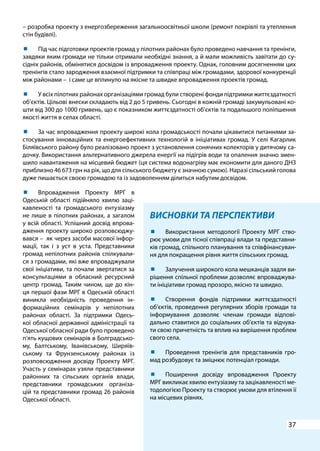 37
ВИСНОВКИ ТА ПЕРСПЕКТИВИ
	 Використання методології Проекту МРГ ство-
рює умови для тісної співпраці влади та представни-
ків громад, спільного планування та співфінансуван-
ня для покращення рівня життя сільських громад.
	 Залучення широкого кола мешканців задля ви-
рішення спільної проблеми дозволяє впроваджува-
ти ініціативи громад прозоро, якісно та швидко.
	 Створення фондів підтримки життєздатності
об’єктів, проведення регулярних зборів громади та
інформування дозволяє членам громади відпові-
дально ставитися до соціальних об’єктів та відчува-
ти свою причетність та вплив на вирішення проблем
свого села.
	 Проведення тренінгів для представників гро-
мад розбудовує та зміцнює потенціал громади.
	 Поширення досвіду впровадження Проекту
МРГ викликає хвилю ентузіазму та зацікавленості ме-
тодологією Проекту та створює умови для втілення її
на місцевих рівнях.
– розробка проекту з енергозбереження загальноосвітньої школи (ремонт покрівлі та утеплення
стін будівлі).
	 Під час підготовки проектів громад у пілотних районах було проведено навчання та тренінги,
завдяки яким громади не тільки отримали необхідні знання, а й мали можливість завітати до су-
сідніх районів, обмінятися досвідом із впровадження проекту. Однак, головним досягненням цих
тренінгів стало зародження взаємної підтримки та співпраці між громадами, здорової конкуренції
між районами – і саме це вплинуло на якісне та швидке впровадження проектів громад.
	 У всіх пілотних районах організаціями громад були створені фонди підтримки життєздатності
об’єктів. Цільові внески складають від 2 до 5 гривень. Сьогодні в кожній громаді закумульовані ко-
шти від 300 до 1000 гривень, що є показником життєздатності об’єктів та подальшого поліпшення
якості життя в селах області.
	 За час впровадження проекту широкі кола громадськості почали цікавитися питаннями за-
стосування інноваційних та енергоефективних технологій в ініціативах громад. У селі Кагарлик
Біляївського району було реалізовано проект з установлення сонячних колекторів у дитячому са-
дочку. Використання альтернативного джерела енергії на підігрів води та опалення значно змен-
шило навантаження на місцевий бюджет (ця система водонагріву має економити для даного ДНЗ
приблизно 46 673 грн на рік, що для сільського бюджету є значною сумою). Наразі сільський голова
дуже пишається своєю громадою та із задоволенням ділиться набутим досвідом.
	 Впровадження Проекту МРГ в
Одеській області підійняло хвилю заці-
кавленості та громадського ентузіазму
не лише в пілотних районах, а загалом
у всій області. Успішний досвід впрова-
дження проекту широко розповсюджу-
вався – як через засоби масової інфор-
мації, так і з уст в уста. Представники
громад непілотних районів спілкували-
ся з громадами, які вже впроваджували
свої ініціативи, та почали звертатися за
консультаціями в обласний ресурсний
центр громад. Таким чином, ще до кін-
ця першої фази МРГ в Одеській області
виникла необхідність проведення ін-
формаційних семінарів у непілотних
районах області. За підтримки Одесь-
кої обласної державної адміністрації та
Одеської обласної ради було проведено
п’ять кущових семінарів в Болградсько-
му, Балтському, Іванівському, Ширяїв-
ському та Фрунзенському районах із
розповсюдження досвіду Проекту МРГ.
Участь у семінарах узяли представники
районних та сільських органів влади,
представники громадських організа-
цій та представники громад 26 районів
Одеської області.
 