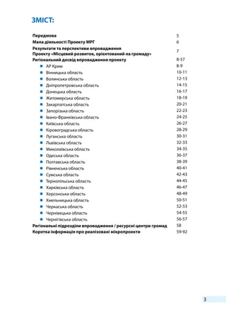 3
Передмова 5
Мапа діяльності Проекту МРГ 6
Результати та перспективи впровадження
Проекту «Місцевий розвиток, орієнтований на громаду»
7
Регіональний досвід впровадження проекту 8-57
	 АР Крим 8-9
	 Вінницька область 10-11
	 Волинська область 12-13
	 Дніпропетровська область 14-15
	 Донецька область 16-17
	 Житомирська область 18-19
	 Закарпатська область 20-21
	 Запорізька область 22-23
	 Івано-Франківська область 24-25
	 Київська область 26-27
	 Кіровоградська область 28-29
	 Луганська область 30-31
	 Львівська область 32-33
	 Миколаївська область 34-35
	 Одеська область 36-37
	 Полтавська область 38-39
	 Рівненська область 40-41
	 Сумська область 42-43
	 Тернопільська область 44-45
	 Харківська область 46-47
	 Херсонська область 48-49
	 Хмельницька область 50-51
	 Черкаська область 52-53
	 Чернівецька область 54-55
	 Чернігівська область 56-57
Регіональні підрозділи впровадження / ресурсні центри громад 58
Коротка інформація про реалізовані мікропроекти 59-92
ЗМІСТ:
 