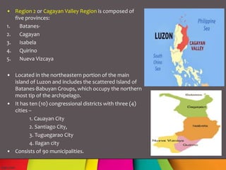 • Region 2 or Cagayan Valley Region is composed of
five provinces:
1. Batanes-
2. Cagayan
3. Isabela
4. Quirino
5. Nueva Vizcaya
• Located in the northeastern portion of the main
island of Luzon and includes the scattered Island of
Batanes-Babuyan Groups, which occupy the northern
most tip of the archipelago.
• It has ten (10) congressional districts with three (4)
cities –
1. Cauayan City
2. Santiago City,
3. Tuguegarao City
4. Ilagan city
• Consists of 90 municipalities.
 