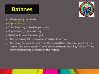 Batanes
• The Home of the Winds
• Capital: Basco
• Total Area: 219.01 km²(84.56 sq mi)
• Population: 17,246 as of 2015
• Religion: Roman Catholic- 94%.
• The remaining faiths are other Christian Churches.
• The name Batanes derives from the words Batan, the local word for the
Ivatan tribe and Nes, from the Greek word nesos meaning "Islands".Thus
the literal meaning is Islands of the Ivatans.
 