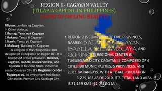 REGION II- CAGAYAN VALLEY
(TILAPIA CAPITAL IN PHILIPPINES)
(LAND OF SMILING BEAUTY)
• REGION 2 IS COMPOSED OF FIVE PROVINCES,
NAMELY: BATANES, CAGAYAN,
ISABELA, NUEVA VIZCAYA, AND
QUIRINO.ITS REGIONAL CENTER IS
TUGUEGARAO CITY. CAGAYAN IS COMPOSED OF 4
CITIES, 90 MUNICIPALITIES, 5 PROVINCES, AND
2,311 BARANGAYS. WITH A TOTAL POPULATION
3,229,163 AS OF 2010. IT’S TOTAL LAND AREA
IS 31,159 KM2 (12,031 SQ MI).
Filipino: Lambak ng Cagayan.
In Other dialects;
1.Ibanag: Tana' nak Cagayan
2.Ilokano: Tanap ti Cagayan
3.Itawis: Tanap yo Cagayan
4.Malaueg: Ga-dang yo Cagayan
-Is a region of the Philippines (also
designated as Region II or Region 02). It is
composed of five provinces: Batanes,
Cagayan, Isabela, Nueva Vizcaya, and
Quirino. It has four cities: industrial
center Cauayan City, It’s Regional center
Tuguegarao, its investment hub Ilagan
City and its Premier City Santiago City.
 