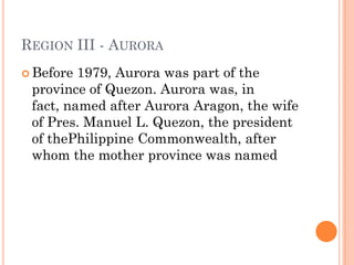 REGION III - AURORA
 Before 1979, Aurora was part of the
province of Quezon. Aurora was, in
fact, named after Aurora Aragon, the wife
of Pres. Manuel L. Quezon, the president
of thePhilippine Commonwealth, after
whom the mother province was named
 