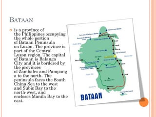 BATAAN
 is a province of
the Philippines occupying
the whole portion
of Bataan Peninsula
on Luzon. The province is
part of the Central
Luzon region. The capital
of Bataan is Balanga
City and it is bordered by
the provinces
of Zambales and Pampang
a to the north. The
peninsula faces the South
China Sea to the west
and Subic Bay to the
north-west, and
encloses Manila Bay to the
east.
 