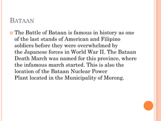 BATAAN
 The Battle of Bataan is famous in history as one
of the last stands of American and Filipino
soldiers before they were overwhelmed by
the Japanese forces in World War II. The Bataan
Death March was named for this province, where
the infamous march started. This is also the
location of the Bataan Nuclear Power
Plant located in the Municipality of Morong.
 