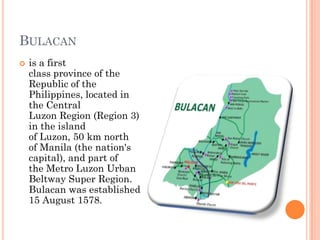 BULACAN
 is a first
class province of the
Republic of the
Philippines, located in
the Central
Luzon Region (Region 3)
in the island
of Luzon, 50 km north
of Manila (the nation's
capital), and part of
the Metro Luzon Urban
Beltway Super Region.
Bulacan was established
15 August 1578.
 