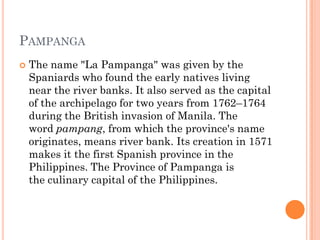 PAMPANGA
 The name "La Pampanga" was given by the
Spaniards who found the early natives living
near the river banks. It also served as the capital
of the archipelago for two years from 1762–1764
during the British invasion of Manila. The
word pampang, from which the province's name
originates, means river bank. Its creation in 1571
makes it the first Spanish province in the
Philippines. The Province of Pampanga is
the culinary capital of the Philippines.
 