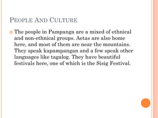 PEOPLE AND CULTURE
 The people in Pampanga are a mixed of ethnical
and non-ethnical groups. Aetas are also home
here, and most of them are near the mountains.
They speak kapampangan and a few speak other
languages like tagalog. They have beautiful
festivals here, one of which is the Sisig Festival.
 