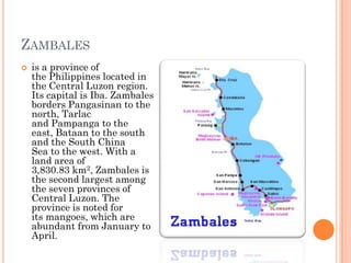 ZAMBALES
 is a province of
the Philippines located in
the Central Luzon region.
Its capital is Iba. Zambales
borders Pangasinan to the
north, Tarlac
and Pampanga to the
east, Bataan to the south
and the South China
Sea to the west. With a
land area of
3,830.83 km2, Zambales is
the second largest among
the seven provinces of
Central Luzon. The
province is noted for
its mangoes, which are
abundant from January to
April.
 