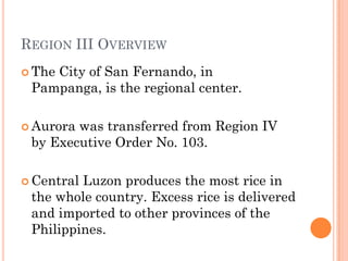 REGION III OVERVIEW
 The City of San Fernando, in
Pampanga, is the regional center.
 Aurora was transferred from Region IV
by Executive Order No. 103.
 Central Luzon produces the most rice in
the whole country. Excess rice is delivered
and imported to other provinces of the
Philippines.
 