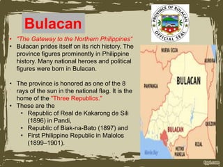 Bulacan
• "The Gateway to the Northern Philippines“
• Bulacan prides itself on its rich history. The
province figures prominently in Philippine
history. Many national heroes and political
figures were born in Bulacan.
• The province is honored as one of the 8
rays of the sun in the national flag. It is the
home of the "Three Republics."
• These are the
• Republic of Real de Kakarong de Sili
(1896) in Pandi,
• Republic of Biak-na-Bato (1897) and
• First Philippine Republic in Malolos
(1899–1901).
 