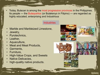 • Today, Bulacan is among the most progressive provinces in the Philippines.
Its people — the Bulaqueños (or Bulakenyo in Filipino) — are regarded as
highly educated, enterprising and Industrious
Industries
• Marble and Marbleized Limestone,
• Jewelry,
• Pyrotechnics,
• Leather,
• Aquaculture,
• Meat and Meat Products,
• Garments,
• Furniture,
• High-Value Crops, and Sweets
• Native Delicacies,
• high-quality native products.
 