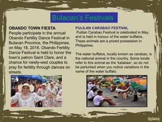 Bulacan’s Festivals
OBANDO TOWN FIESTA
People participate in the annual
Obando Fertility Dance Festival in
Bulacan Province, the Philippines,
on May 18, 2018. Obando Fertility
Dance Festival is held to honor the
town's patron Saint Clare, and a
chance for newly-wed couples to
pray for fertility through dances on
streets.
PULILAN CARABAO FESTIVAL
Pulilan Carabao Festival is celebrated in May,
and is held in honour of the water buffalos.
These animals are a prized possession in
Philippines.
The water buffalos, locally known as carabao, is
the national animal in the country. Some locals
refer to this animal as the ‘kalabaw’, so do not
be perturbed when you notice variations in the
name of the water buffalo.
 
