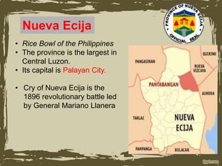 Nueva Ecija
• Rice Bowl of the Philippines
• The province is the largest in
Central Luzon.
• Its capital is Palayan City.
• Cry of Nueva Ecija is the
1896 revolutionary battle led
by General Mariano Llanera
 