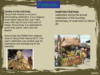 Festivals
TAONG PUTIK FESTIVAL
Taong Putik Festival is not just a
merrymaking celebration. It is a religious
ritual called “pag-sa-San Juan” held
every 24th day of June in the town of
Aliaga, Nueva Ecija. It is celebrated to
honor their patron, Saint John the
Baptist.
Nueva Ecija has fulfilled their religious
ritual at Taong Putik Festival 2013. This
year's celebration was another year for
repentance and thanksgiving for the
townsfolk.
KARITON FESTIVAL
celebrated during the annual
celebration of the founding
anniversary of Licab town on March
28
 
