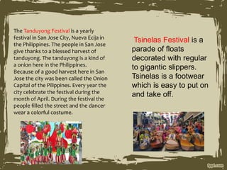 The Tanduyong Festival is a yearly
festival in San Jose City, Nueva Ecija in
the Philippines. The people in San Jose
give thanks to a blessed harvest of
tanduyong. The tanduyong is a kind of
a onion here in the Philippines.
Because of a good harvest here in San
Jose the city was been called the Onion
Capital of the Pilippines. Every year the
city celebrate the festival during the
month of April. During the festival the
people filled the street and the dancer
wear a colorful costume.
Tsinelas Festival is a
parade of floats
decorated with regular
to gigantic slippers.
Tsinelas is a footwear
which is easy to put on
and take off.
 