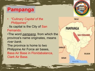 Pampanga
• “Culinary Capital of the
Philippines”
. Its capital is the City of San
Fernando.
•The word pampang, from which the
province's name originates, means
river bank.
The province is home to two
Philippine Air Force air bases,
Basa Air Base in Floridabalanca,
Clark Air Base.
 