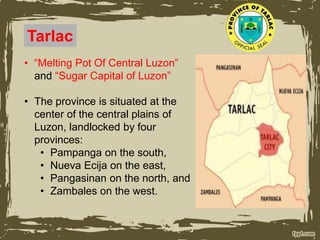 Tarlac
• “Melting Pot Of Central Luzon”
and “Sugar Capital of Luzon”
• The province is situated at the
center of the central plains of
Luzon, landlocked by four
provinces:
• Pampanga on the south,
• Nueva Ecija on the east,
• Pangasinan on the north, and
• Zambales on the west.
 