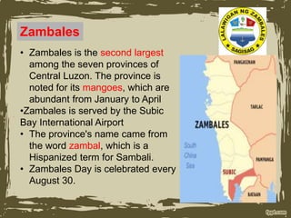 Zambales
• Zambales is the second largest
among the seven provinces of
Central Luzon. The province is
noted for its mangoes, which are
abundant from January to April
•Zambales is served by the Subic
Bay International Airport
• The province's name came from
the word zambal, which is a
Hispanized term for Sambali.
• Zambales Day is celebrated every
August 30.
 
