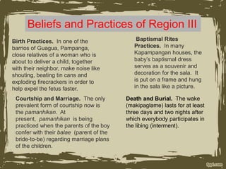 Beliefs and Practices of Region III
Birth Practices. In one of the
barrios of Guagua, Pampanga,
close relatives of a woman who is
about to deliver a child, together
with their neighbor, make noise like
shouting, beating tin cans and
exploding firecrackers in order to
help expel the fetus faster.
Baptismal Rites
Practices. In many
Kapampangan houses, the
baby’s baptismal dress
serves as a souvenir and
decoration for the sala. It
is put on a frame and hung
in the sala like a picture.
Courtship and Marriage. The only
prevalent form of courtship now is
the pamanhikan. At
present, pamanhikan is being
practiced when the parents of the boy
confer with their balae (parent of the
bride-to-be) regarding marriage plans
of the children.
Death and Burial. The wake
(makipaglame) lasts for at least
three days and two nights after
which everybody participates in
the libing (interment).
 