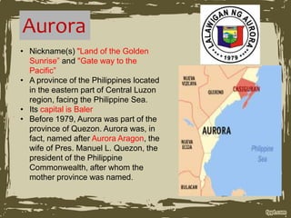 Aurora
• Nickname(s) "Land of the Golden
Sunrise” and "Gate way to the
Pacific”
• A province of the Philippines located
in the eastern part of Central Luzon
region, facing the Philippine Sea.
• Its capital is Baler
• Before 1979, Aurora was part of the
province of Quezon. Aurora was, in
fact, named after Aurora Aragon, the
wife of Pres. Manuel L. Quezon, the
president of the Philippine
Commonwealth, after whom the
mother province was named.
 