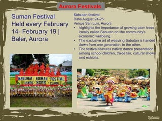 Aurora Festivals
Suman Festival
Held every February
14- February 19 |
Baler, Aurora
Sabutan festival
Date August 24-25
Venue San Luis, Aurora
• highlights the importance of growing palm trees
locally called Sabutan on the community's
economic wellbeing.
• The exclusive art of weaving Sabutan is handed
down from one generation to the other.
• The festival features native dance presentation
among school children, trade fair, cultural shows
and exhibits.
 