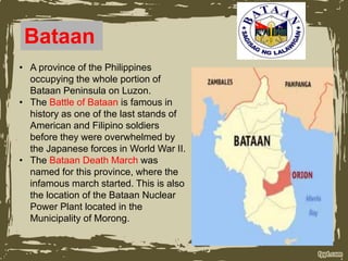 Bataan
• A province of the Philippines
occupying the whole portion of
Bataan Peninsula on Luzon.
• The Battle of Bataan is famous in
history as one of the last stands of
American and Filipino soldiers
before they were overwhelmed by
the Japanese forces in World War II.
• The Bataan Death March was
named for this province, where the
infamous march started. This is also
the location of the Bataan Nuclear
Power Plant located in the
Municipality of Morong.
 
