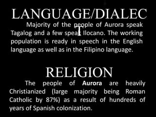 LANGUAGE/DIALEC
T
Majority of the people of Aurora speak
Tagalog and a few speak Ilocano. The working
population is ready in speech in the English
language as well as in the Filipino language.
The people of Aurora are heavily
Christianized (large majority being Roman
Catholic by 87%) as a result of hundreds of
years of Spanish colonization.
RELIGION
 