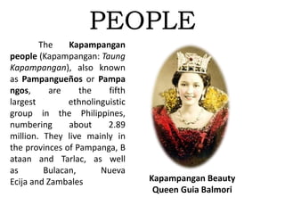 PEOPLE
The Kapampangan
people (Kapampangan: Taung
Kapampangan), also known
as Pampangueños or Pampa
ngos, are the fifth
largest ethnolinguistic
group in the Philippines,
numbering about 2.89
million. They live mainly in
the provinces of Pampanga, B
ataan and Tarlac, as well
as Bulacan, Nueva
Ecija and Zambales Kapampangan Beauty
Queen Guia Balmori
 