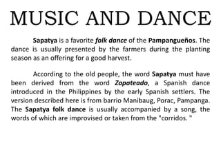 MUSIC AND DANCE
Sapatya is a favorite folk dance of the Pampangueños. The
dance is usually presented by the farmers during the planting
season as an offering for a good harvest.
According to the old people, the word Sapatya must have
been derived from the word Zapateado, a Spanish dance
introduced in the Philippines by the early Spanish settlers. The
version described here is from barrio Manibaug, Porac, Pampanga.
The Sapatya folk dance is usually accompanied by a song, the
words of which are improvised or taken from the "corridos. "
 