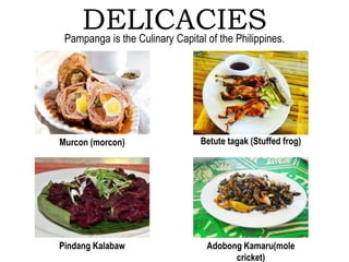 DELICACIES
Murcon (morcon) Betute tagak (Stuffed frog)
Pindang Kalabaw Adobong Kamaru(mole
cricket)
Pampanga is the Culinary Capital of the Philippines.
 