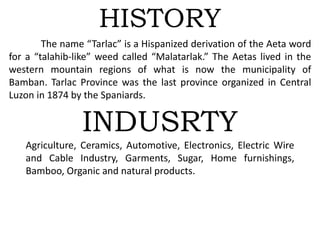 HISTORY
The name “Tarlac” is a Hispanized derivation of the Aeta word
for a “talahib-like” weed called “Malatarlak.” The Aetas lived in the
western mountain regions of what is now the municipality of
Bamban. Tarlac Province was the last province organized in Central
Luzon in 1874 by the Spaniards.
INDUSRTY
Agriculture, Ceramics, Automotive, Electronics, Electric Wire
and Cable Industry, Garments, Sugar, Home furnishings,
Bamboo, Organic and natural products.
 