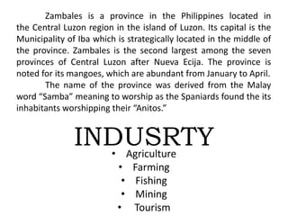 Zambales is a province in the Philippines located in
the Central Luzon region in the island of Luzon. Its capital is the
Municipality of Iba which is strategically located in the middle of
the province. Zambales is the second largest among the seven
provinces of Central Luzon after Nueva Ecija. The province is
noted for its mangoes, which are abundant from January to April.
The name of the province was derived from the Malay
word “Samba” meaning to worship as the Spaniards found the its
inhabitants worshipping their “Anitos.”
INDUSRTY• Agriculture
• Farming
• Fishing
• Mining
• Tourism
 