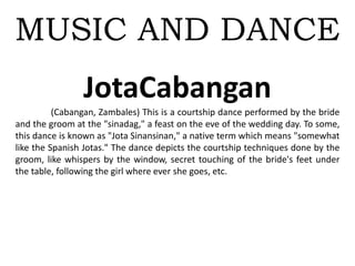 MUSIC AND DANCE
JotaCabangan
(Cabangan, Zambales) This is a courtship dance performed by the bride
and the groom at the "sinadag," a feast on the eve of the wedding day. To some,
this dance is known as "Jota Sinansinan," a native term which means "somewhat
like the Spanish Jotas." The dance depicts the courtship techniques done by the
groom, like whispers by the window, secret touching of the bride's feet under
the table, following the girl where ever she goes, etc.
 