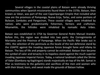 Several villages in the coastal plains of Bataan were already thriving
communities when Spanish missionaries found them in the 1570s. Bataan, then
known as Vatan, was part of the vast Capampangan Empire that included what
now are the provinces of Pampanga, Nueva Ecija, Tarlac, and some portions of
Bulacan, Zambales and Pangasinan, These coastal villages were inhabited by
natives who were predominantly fishermen, farmers and craftsmen.
Meanwhile, the hillsides were inhabited by nomadic Aeta tribes.
Bataan was established in 1754 by Governor General Pedro Manuel Arandia.
Before this, the region was divided into two parts: the Corregimiento of
Mariveles and the Province of Pampanga. When the Pacific War broke out in
1941, the selection of the peninsula as the locale of the last defensive stand by
the USAFFE against the invading Japanese forces brought fame and infamy to
Bataan. The loss of life and property cannot be estimated. Bataan then became
the symbol of valor and tenacity in its hopeless stand against the much superior
invading Japanese Imperial Forces. Today, a national landmark called the Shrine
of Valor (Dambana ng Kagitingan) stands majestically on top of the Mt. Samat in
Pilar as testimony to the gallantry and sacrifices of the men and women who
with their blood, tears, and sweat made the grounds of Bataan hallow.
 