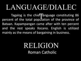 LANGUAGE/DIALEC
TTagalog is the chief language constituting 86
percent of the total population of the province of
Bataan. Kapampangan came after with ten percent
and the rest speaks Ilocano. English is utilized
mainly as the means of bargaining in business.
Roman Catholic
RELIGION
 
