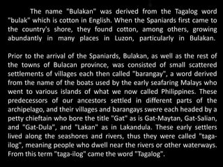 The name "Bulakan" was derived from the Tagalog word
"bulak" which is cotton in English. When the Spaniards first came to
the country's shore, they found cotton, among others, growing
abundantly in many places in Luzon, particularly in Bulakan.
Prior to the arrival of the Spaniards, Bulakan, as well as the rest of
the towns of Bulacan province, was consisted of small scattered
settlements of villages each then called "barangay", a word derived
from the name of the boats used by the early seafaring Malays who
went to various islands of what we now called Philippines. These
predecessors of our ancestors settled in different parts of the
archipelago, and their villages and barangays swere each headed by a
petty chieftain who bore the title "Gat" as is Gat-Maytan, Gat-Salian,
and "Gat-Dula", and "Lakan" as in Lakandula. These early settlers
lived along the seashores and rivers, thus they were called "taga-
ilog", meaning people who dwell near the rivers or other waterways.
From this term "taga-ilog" came the word "Tagalog".
 
