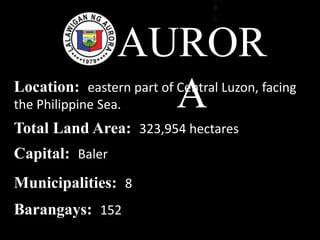 AUROR
ALocation: eastern part of Central Luzon, facing
the Philippine Sea.
Total Land Area: 323,954 hectares
Capital: Baler
Municipalities: 8
Barangays: 152
 