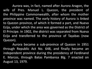 Aurora was, in fact, named after Aurora Aragon, the
wife of Pres. Manuel L. Quezon, the president of
the Philippine Commonwealth, after whom the mother
province was named. The early history of Aurora is linked
to Quezon province, of which it formed a part, and Nueva
Ecija, under which the area was governed as the District of
El Príncipe. In 1902, the district was separated from Nueva
Ecija and transferred to the province of Tayabas (now
Quezon).
Aurora became a sub-province of Quezon in 1951
through Republic Act No. 648, and finally became an
independent province during the presidency of Ferdinand
E. Marcos, through Batas Pambansa Blg. 7 enacted on
August 13, 1979.
 