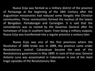 Nueva Ecija was formed as a military district of the province
of Pampanga at the beginning of the 18th Century after the
Augustinian missionaries had reduced some Ilongots into Christian
communities. These communities formed the nucleus of the towns
of Bongabon, Pantabangan and Carranglan. It is said that the
comandancia was so named by the Governor General after his
hometown of Ecija in southern Spain. From being a military outpost,
Nueva Ecija was transformed into a regular province a century later.
Nueva Ecija was one of the first provinces where the
Revolution of 1896 broke out. In 1898, the province came under
Revolutionary control. Cabanatuan became the seat of the
Revolutionary government in May 1899. In June of that year, General
Antonio Luna was assassinated in Cabanatuan in one of the most
tragic episodes of the Revolutionary War.
 