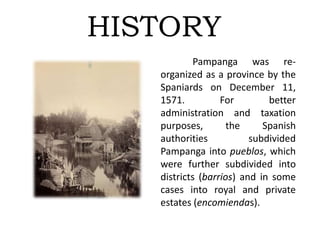 HISTORY
Pampanga was re-
organized as a province by the
Spaniards on December 11,
1571. For better
administration and taxation
purposes, the Spanish
authorities subdivided
Pampanga into pueblos, which
were further subdivided into
districts (barrios) and in some
cases into royal and private
estates (encomiendas).
 