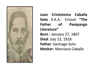 Juan Crisóstomo Caballa
Soto A.K.A.: Crissot “The
Father of Pampango
Literature”
Born : January 27, 1867
Died: July 12, 1918
Father: Santiago Soto
Mother: Marciana Caballa
 