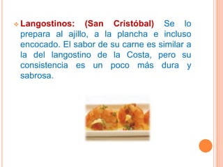  Langostinos:    (San Cristóbal) Se lo
 prepara al ajillo, a la plancha e incluso
 encocado. El sabor de su carne es similar a
 la del langostino de la Costa, pero su
 consistencia es un poco más dura y
 sabrosa.
 