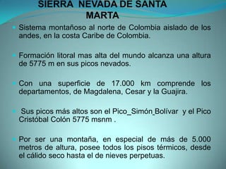 SIERRA NEVADA DE SANTA
MARTA
 Sistema montañoso al norte de Colombia aislado de los
andes, en la costa Caribe de Colombia.
 Formación litoral mas alta del mundo alcanza una altura
de 5775 m en sus picos nevados.
 Con una superficie de 17.000 km comprende los
departamentos, de Magdalena, Cesar y la Guajira.
 Sus picos más altos son el Pico Simón Bolívar y el Pico
Cristóbal Colón 5775 msnm .
 Por ser una montaña, en especial de más de 5.000
metros de altura, posee todos los pisos térmicos, desde
el cálido seco hasta el de nieves perpetuas.
 