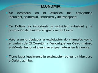 ECONOMIA
 Se destacan en el Atlántico las actividades
industrial, comercial, financiera y de transporte.
 En Bolívar es importante la actividad industrial y la
promoción del turismo al igual que en Sucre.
 Vale la pena destacar la explotación de minerales como
el carbón de El Cerrejón y Ferroníquel en Cerro matoso
en Montelíbano, al igual que el gas natural en la guajira.
 Tiene lugar igualmente la explotación de sal en Manaure
y Galera zamba.
 
